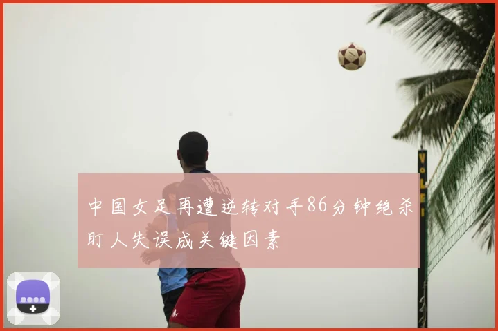中国女足再遭逆转对手86分钟绝杀盯人失误成关键因素