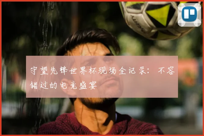 守望先锋世界杯现场全记录：不容错过的电竞盛宴