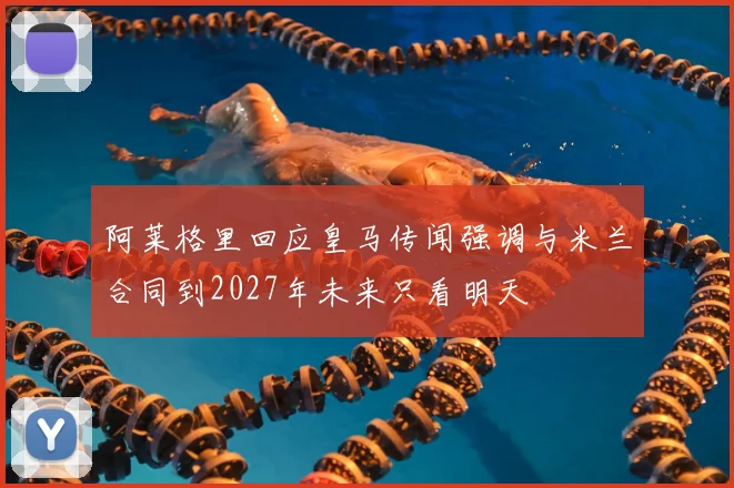 阿莱格里回应皇马传闻强调与米兰合同到2027年未来只看明天