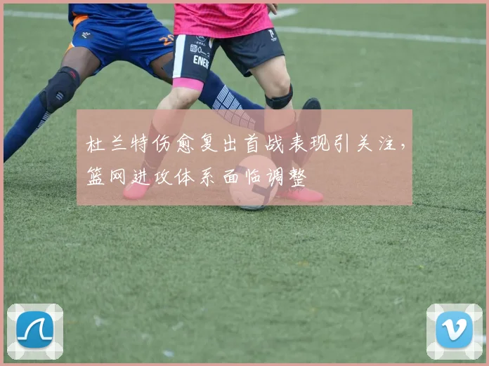 杜兰特伤愈复出首战表现引关注，篮网进攻体系面临调整