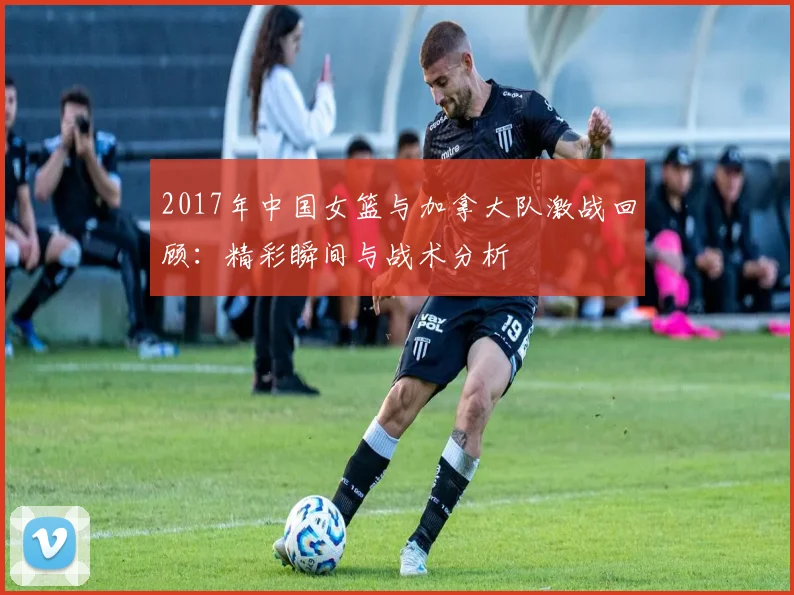 2017年中国女篮与加拿大队激战回顾：精彩瞬间与战术分析