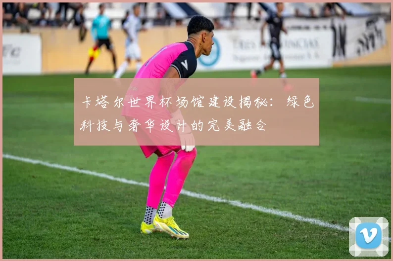 卡塔尔世界杯场馆建设揭秘：绿色科技与奢华设计的完美融合