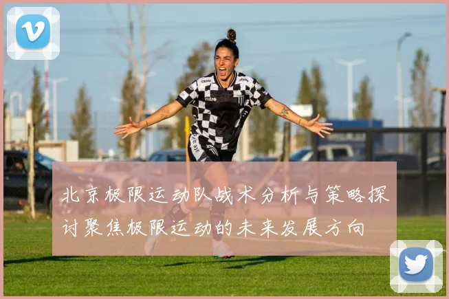 北京极限运动队战术分析与策略探讨聚焦极限运动的未来发展方向