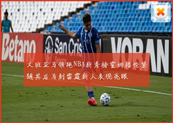 文班亚马领跑NBA新秀榜霍姆格伦紧随其后马刺雷霆新人表现亮眼