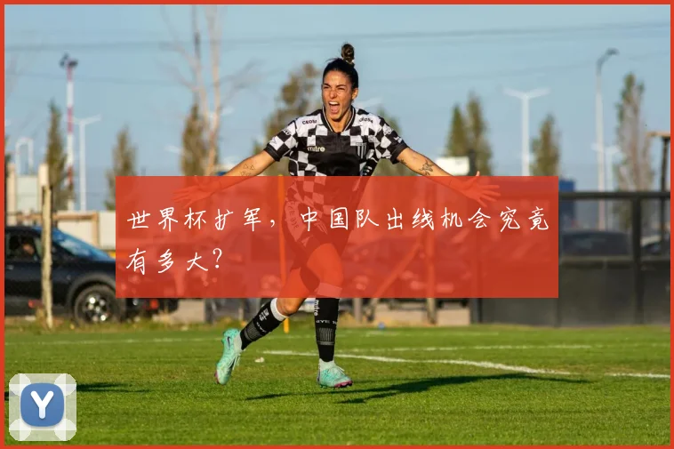 世界杯扩军，中国队出线机会究竟有多大？