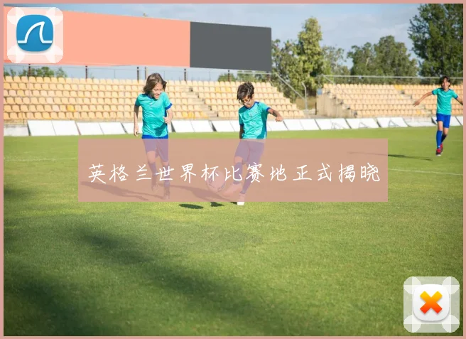 英格兰世界杯比赛地正式揭晓