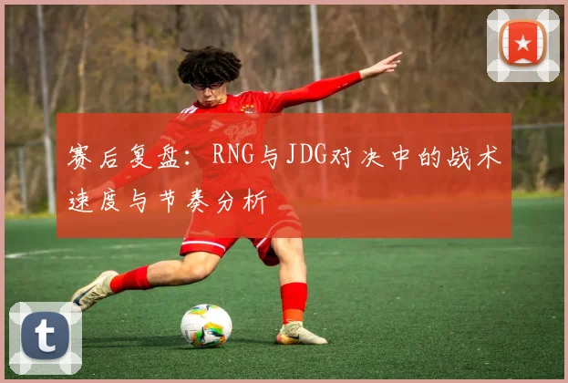 赛后复盘：RNG与JDG对决中的战术速度与节奏分析