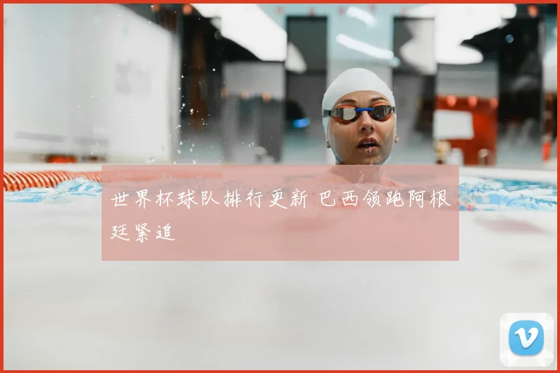 世界杯球队排行更新 巴西领跑阿根廷紧追