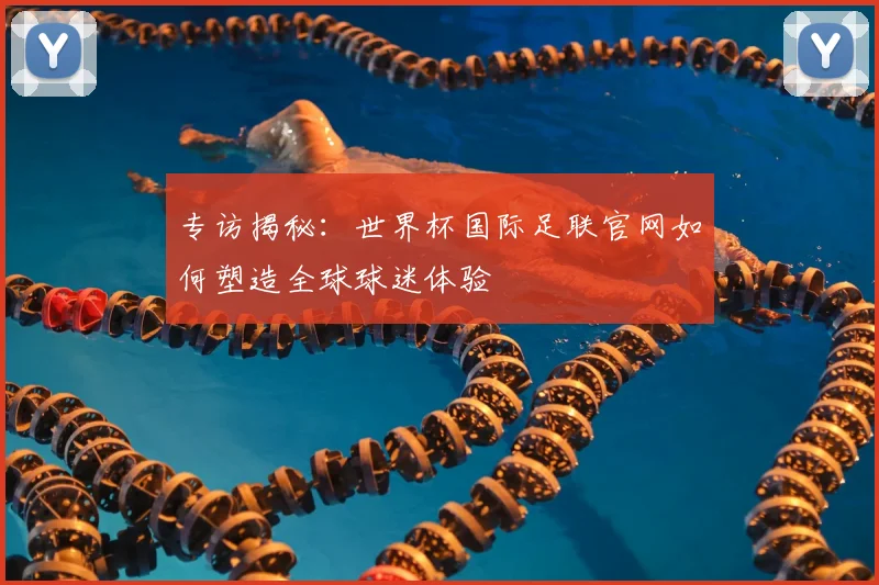 专访揭秘：世界杯国际足联官网如何塑造全球球迷体验