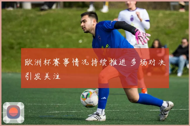 欧洲杯赛事情况持续推进 多场对决引发关注