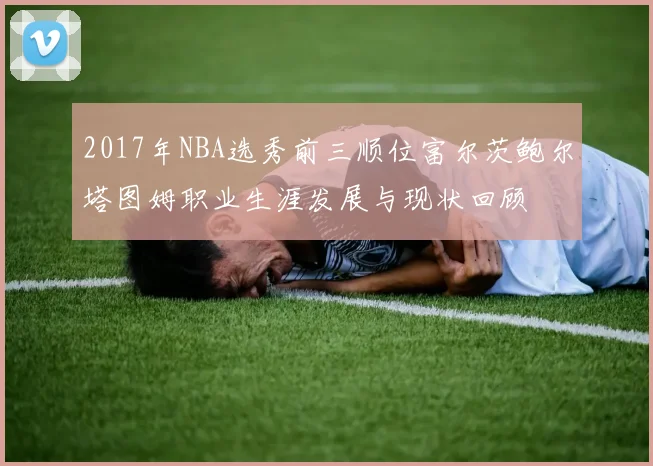 2017年NBA选秀前三顺位富尔茨鲍尔塔图姆职业生涯发展与现状回顾