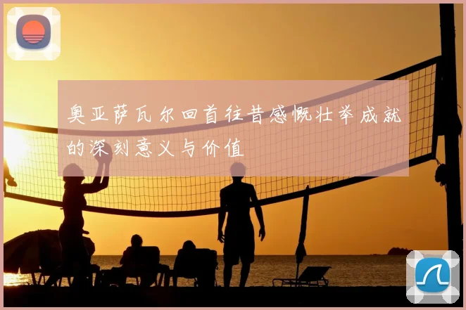 奥亚萨瓦尔回首往昔感慨壮举成就的深刻意义与价值