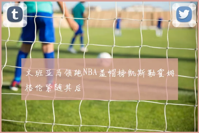文班亚马领跑NBA盖帽榜凯斯勒霍姆格伦紧随其后
