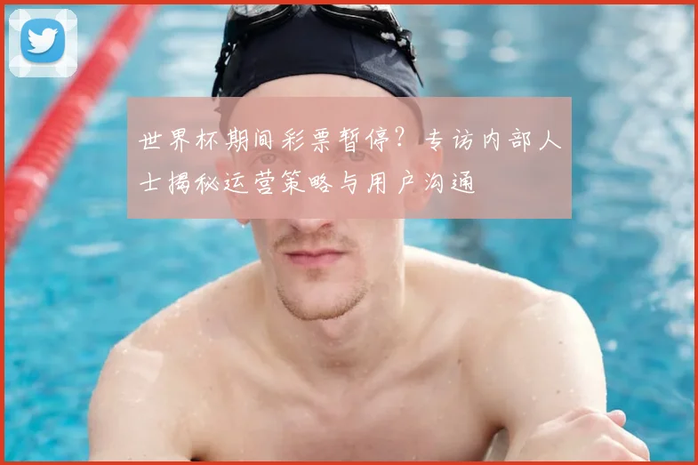 世界杯期间彩票暂停？专访内部人士揭秘运营策略与用户沟通
