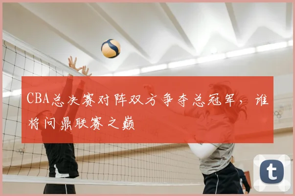 CBA总决赛对阵双方争夺总冠军，谁将问鼎联赛之巅