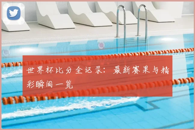 世界杯比分全记录：最新赛果与精彩瞬间一览