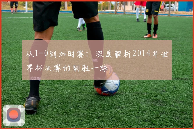 从1-0到加时赛：深度解析2014年世界杯决赛的制胜一球