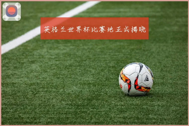英格兰世界杯比赛地正式揭晓