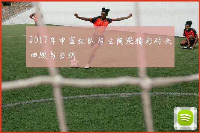 2017年中国红队与立陶宛精彩对决回顾与分析