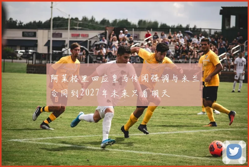 阿莱格里回应皇马传闻强调与米兰合同到2027年未来只看明天