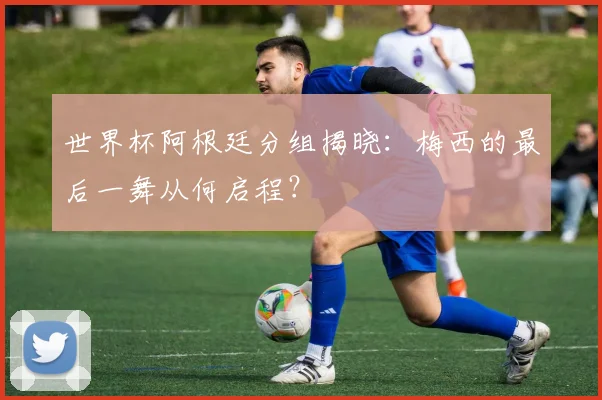 世界杯阿根廷分组揭晓：梅西的最后一舞从何启程？