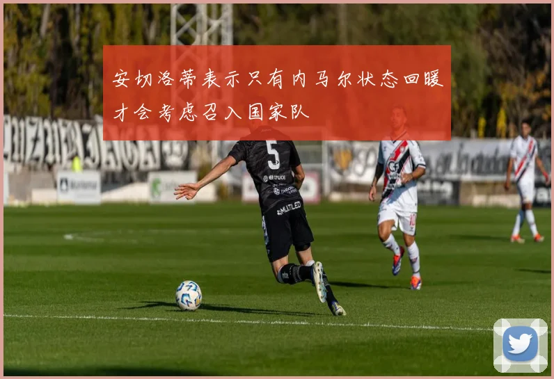 安切洛蒂表示只有内马尔状态回暖才会考虑召入国家队
