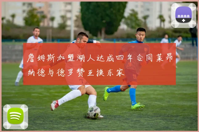 詹姆斯加盟湖人达成四年合同莱昂纳德与德罗赞互换东家