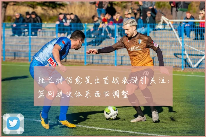 杜兰特伤愈复出首战表现引关注，篮网进攻体系面临调整