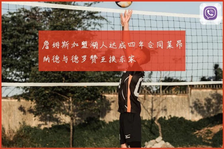 詹姆斯加盟湖人达成四年合同莱昂纳德与德罗赞互换东家
