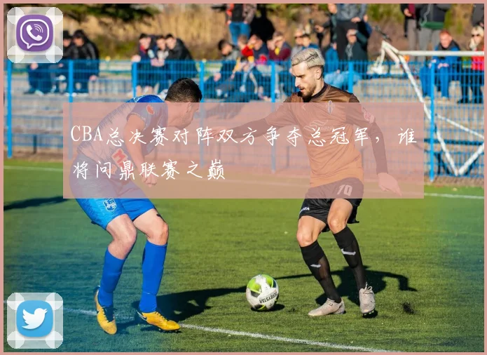 CBA总决赛对阵双方争夺总冠军，谁将问鼎联赛之巅