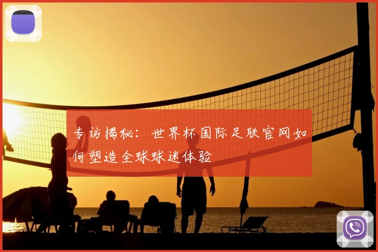 专访揭秘：世界杯国际足联官网如何塑造全球球迷体验
