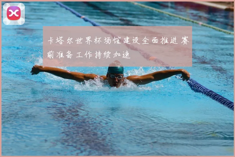 卡塔尔世界杯场馆建设全面推进 赛前准备工作持续加速