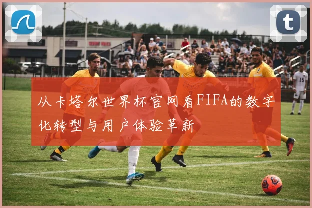 从卡塔尔世界杯官网看FIFA的数字化转型与用户体验革新
