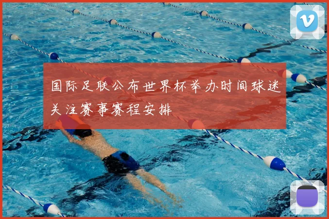国际足联公布世界杯举办时间球迷关注赛事赛程安排