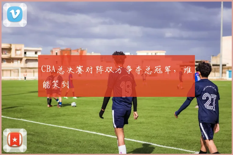 CBA总决赛对阵双方争夺总冠军，谁能笑到