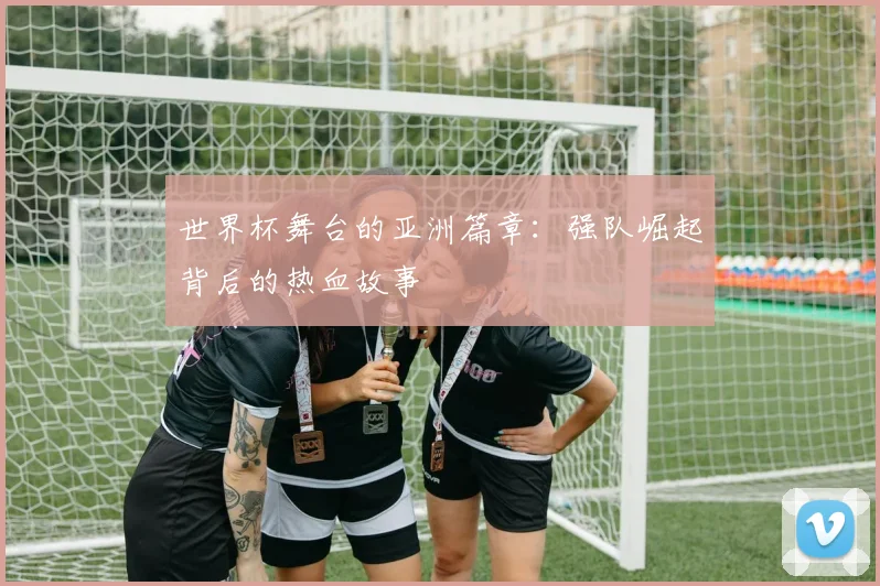 世界杯舞台的亚洲篇章：强队崛起背后的热血故事