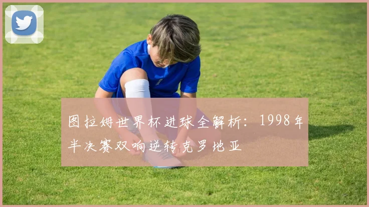图拉姆世界杯进球全解析：1998年半决赛双响逆转克罗地亚