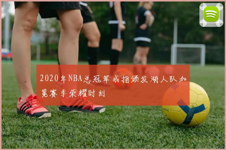 2020年NBA总冠军戒指颁发湖人队加冕赛季荣耀时刻