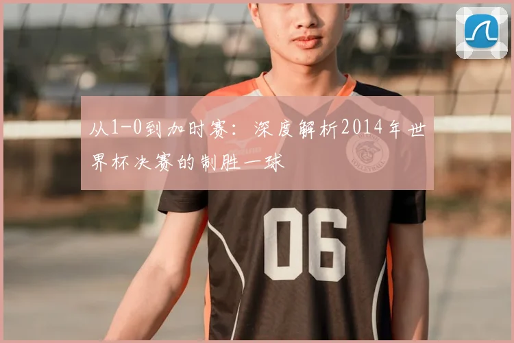 从1-0到加时赛：深度解析2014年世界杯决赛的制胜一球