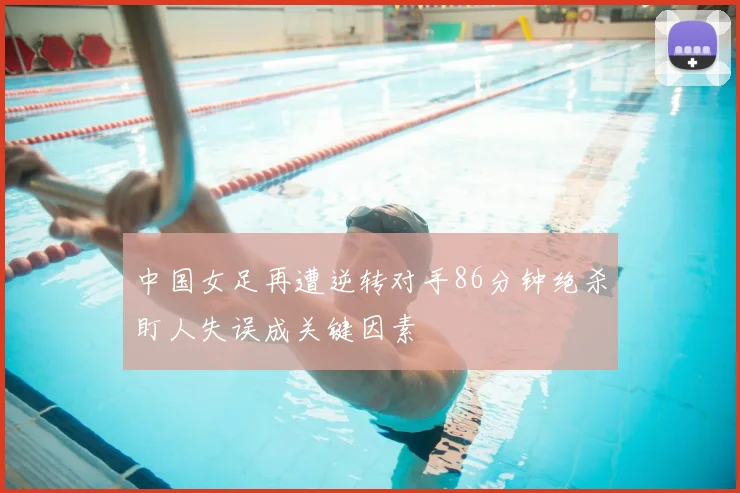 中国女足再遭逆转对手86分钟绝杀盯人失误成关键因素