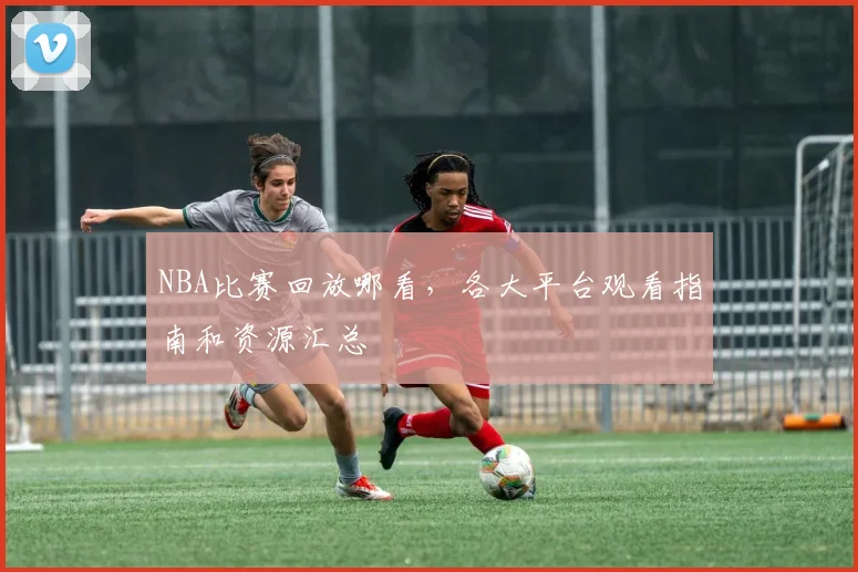 NBA比赛回放哪看，各大平台观看指南和资源汇总