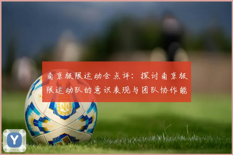 南京极限运动会点评：探讨南京极限运动队的意识表现与团队协作能力