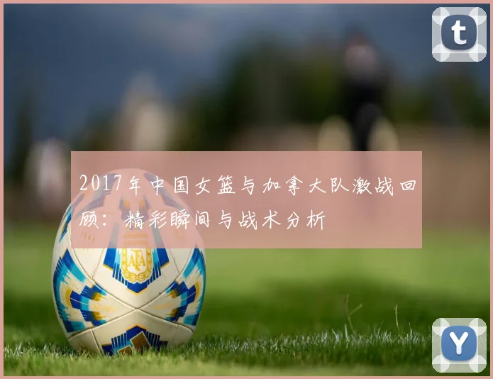 2017年中国女篮与加拿大队激战回顾：精彩瞬间与战术分析