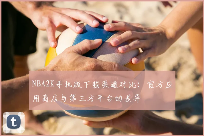 NBA2K手机版下载渠道对比:官方应用商店与第三方平台的差异