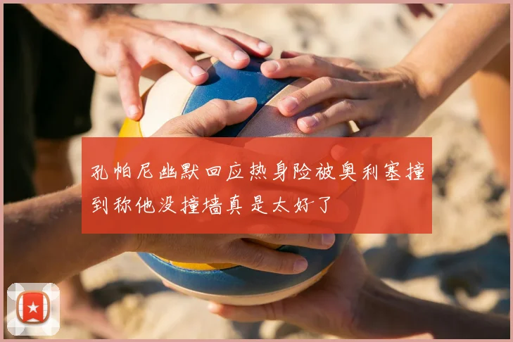 孔帕尼幽默回应热身险被奥利塞撞到称他没撞墙真是太好了