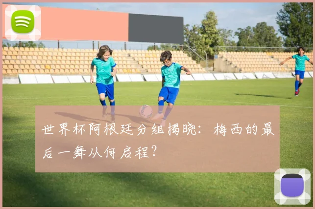 世界杯阿根廷分组揭晓：梅西的最后一舞从何启程？