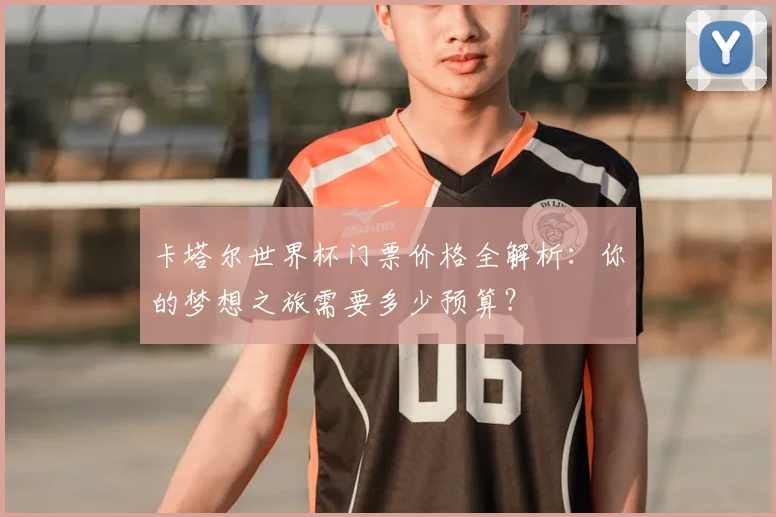 卡塔尔世界杯门票价格全解析：你的梦想之旅需要多少预算？