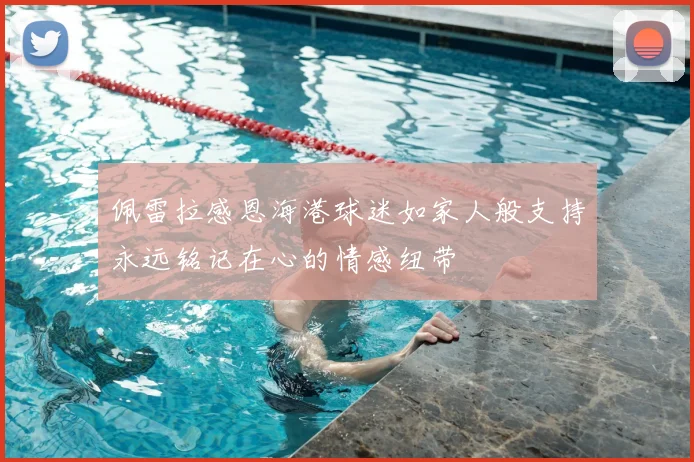 佩雷拉感恩海港球迷如家人般支持永远铭记在心的情感纽带