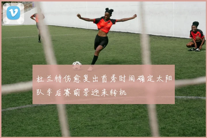 杜兰特伤愈复出首秀时间确定太阳队季后赛前景迎来转机