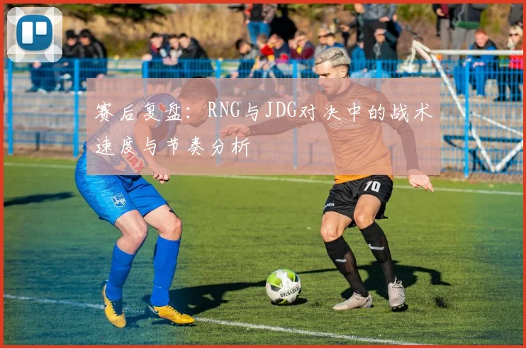 赛后复盘：RNG与JDG对决中的战术速度与节奏分析